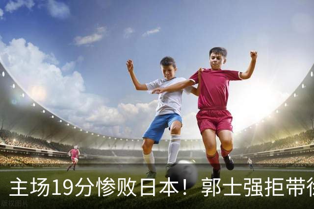 主场19分惨败日本！郭士强拒带徐杰+胡明轩自废武功，中国男篮陷出局绝境