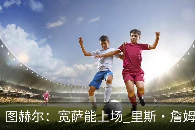 图赫尔：宽萨能上场 里斯·詹姆斯还得评估 不会吃伟哥来应对高反